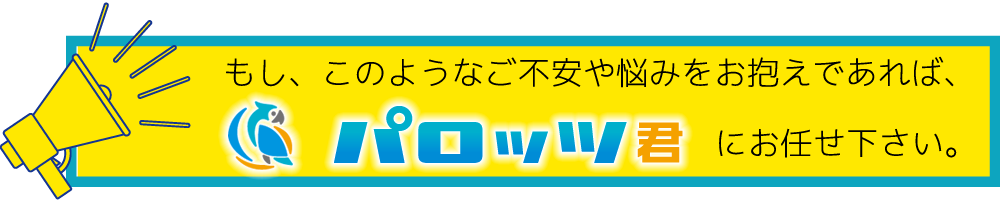 もし、このようなご不安や悩みをお抱えであれば、パロッツ君にお任せ下さい。